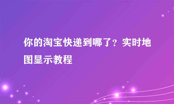 你的淘宝快递到哪了？实时地图显示教程