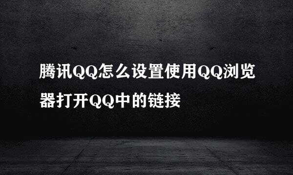 腾讯QQ怎么设置使用QQ浏览器打开QQ中的链接