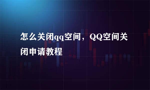 怎么关闭qq空间，QQ空间关闭申请教程