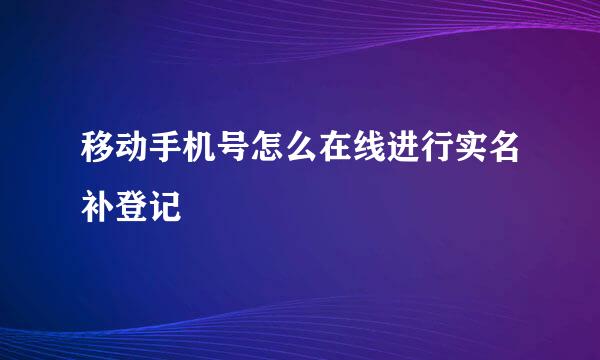 移动手机号怎么在线进行实名补登记
