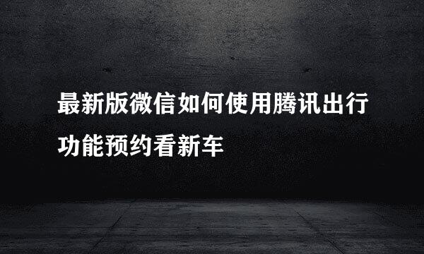 最新版微信如何使用腾讯出行功能预约看新车