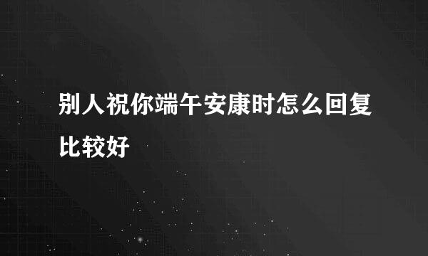 别人祝你端午安康时怎么回复比较好