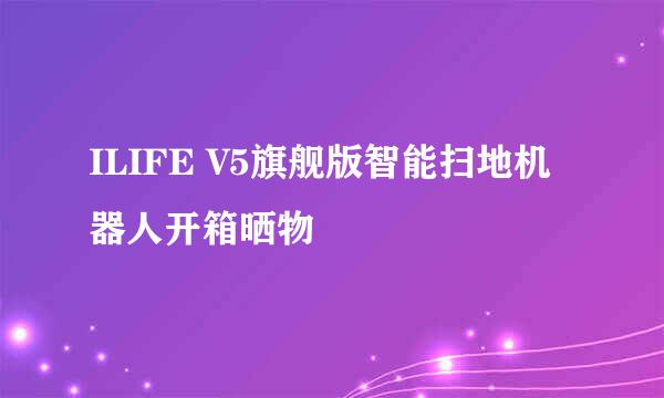 ILIFE V5旗舰版智能扫地机器人开箱晒物
