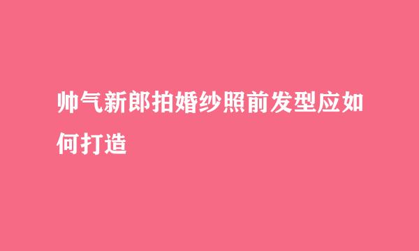 帅气新郎拍婚纱照前发型应如何打造