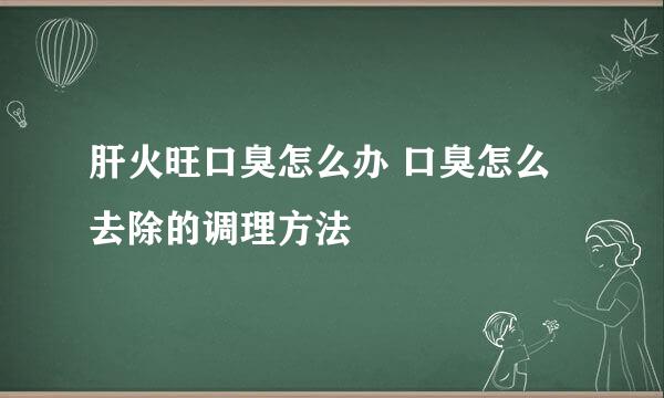 肝火旺口臭怎么办 口臭怎么去除的调理方法