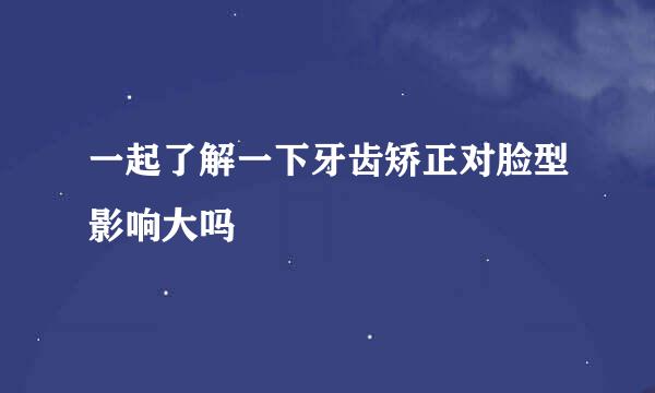 一起了解一下牙齿矫正对脸型影响大吗