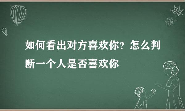 如何看出对方喜欢你？怎么判断一个人是否喜欢你