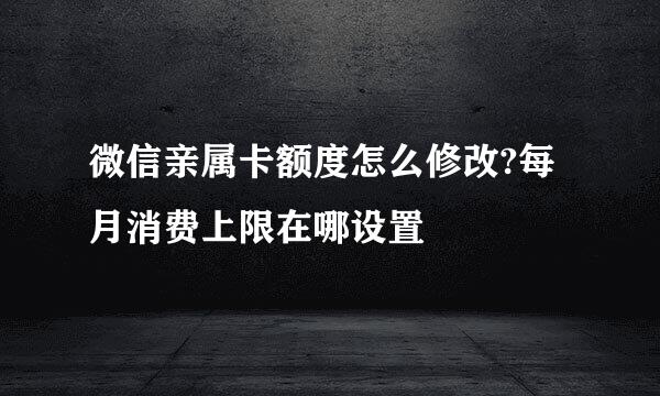 微信亲属卡额度怎么修改?每月消费上限在哪设置
