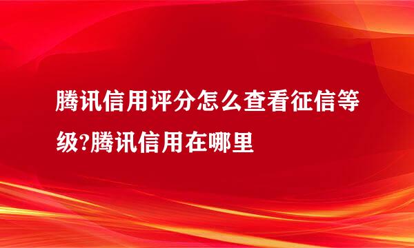腾讯信用评分怎么查看征信等级?腾讯信用在哪里