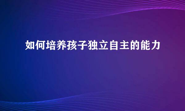 如何培养孩子独立自主的能力
