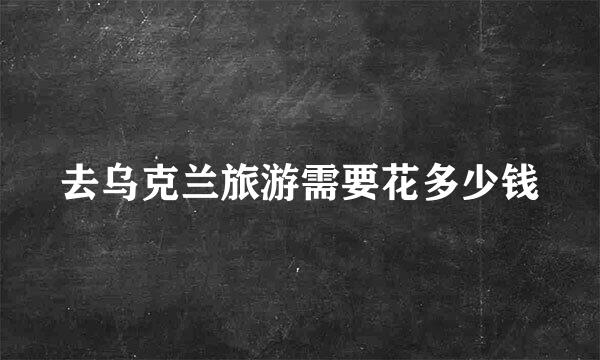 去乌克兰旅游需要花多少钱