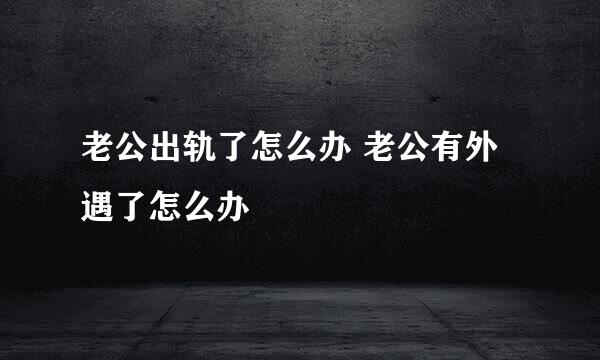 老公出轨了怎么办 老公有外遇了怎么办