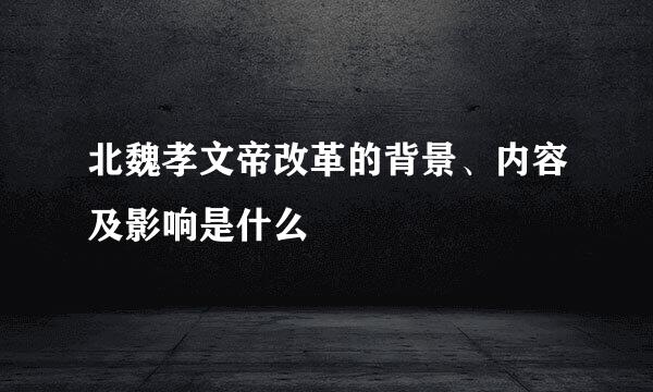 北魏孝文帝改革的背景、内容及影响是什么