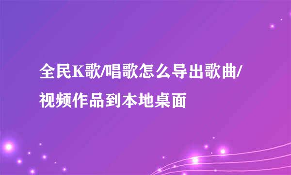 全民K歌/唱歌怎么导出歌曲/视频作品到本地桌面