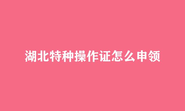湖北特种操作证怎么申领