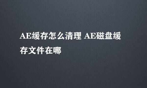 AE缓存怎么清理 AE磁盘缓存文件在哪