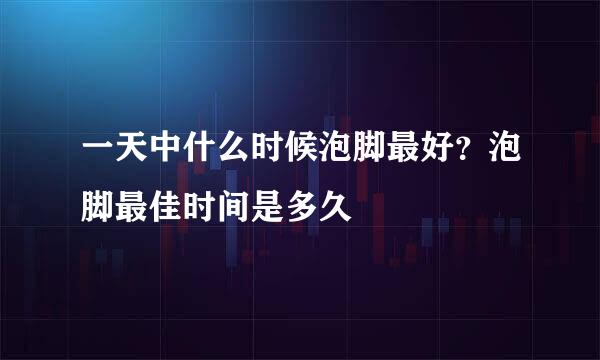 一天中什么时候泡脚最好？泡脚最佳时间是多久