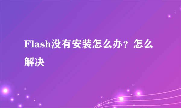 Flash没有安装怎么办？怎么解决