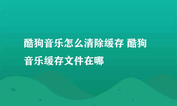 酷狗音乐怎么清除缓存 酷狗音乐缓存文件在哪