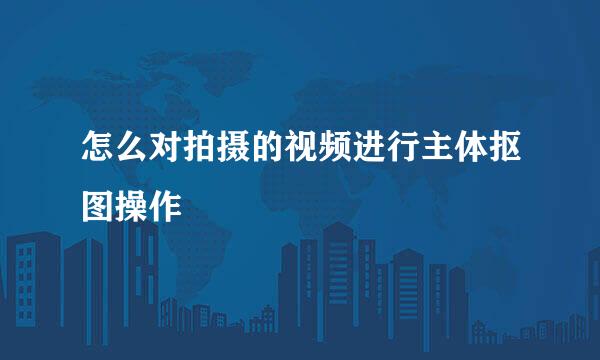 怎么对拍摄的视频进行主体抠图操作
