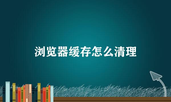 浏览器缓存怎么清理