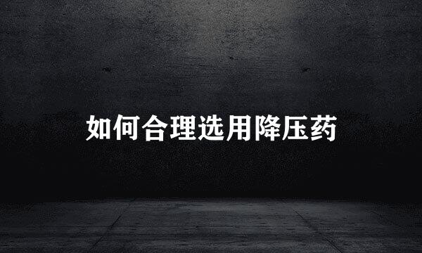 如何合理选用降压药