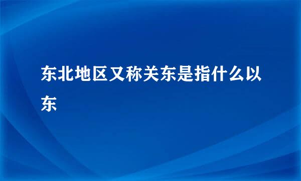 东北地区又称关东是指什么以东