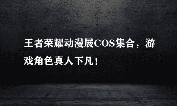 王者荣耀动漫展COS集合，游戏角色真人下凡！