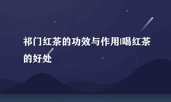 祁门红茶的功效与作用|喝红茶的好处