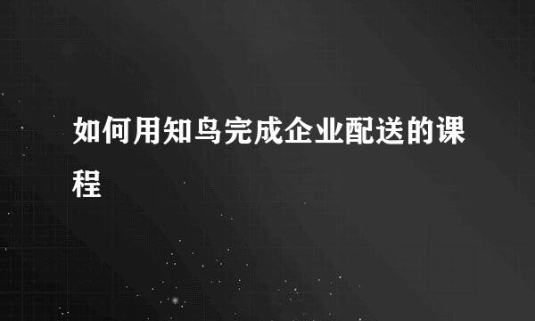 如何用知鸟完成企业配送的课程