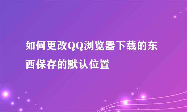 如何更改QQ浏览器下载的东西保存的默认位置