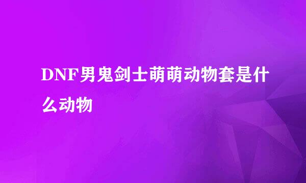DNF男鬼剑士萌萌动物套是什么动物