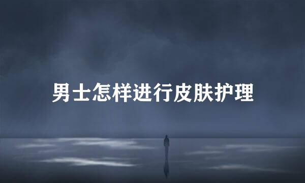 男士怎样进行皮肤护理
