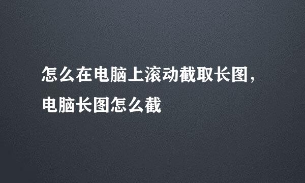 怎么在电脑上滚动截取长图，电脑长图怎么截