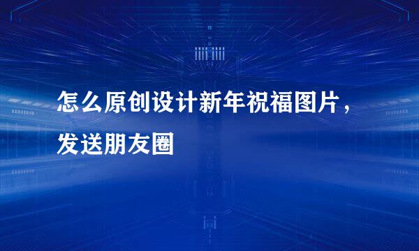 怎么原创设计新年祝福图片，发送朋友圈