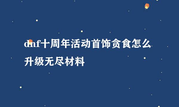 dnf十周年活动首饰贪食怎么升级无尽材料