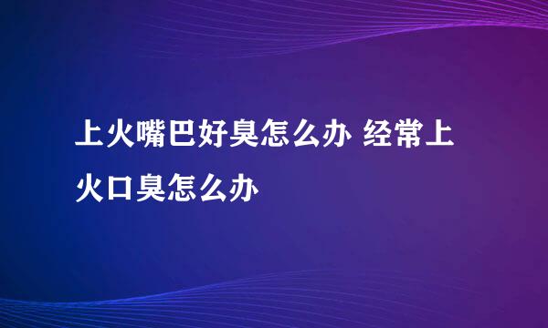 上火嘴巴好臭怎么办 经常上火口臭怎么办