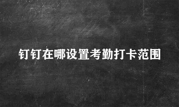 钉钉在哪设置考勤打卡范围