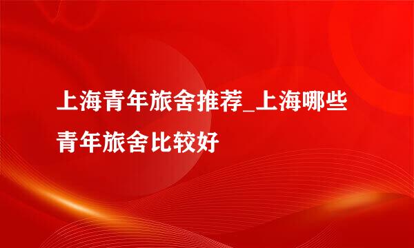 上海青年旅舍推荐_上海哪些青年旅舍比较好
