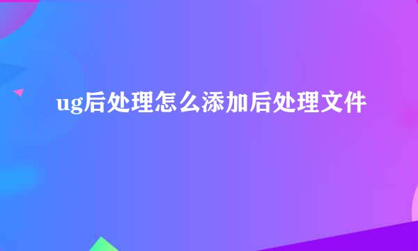ug后处理怎么添加后处理文件