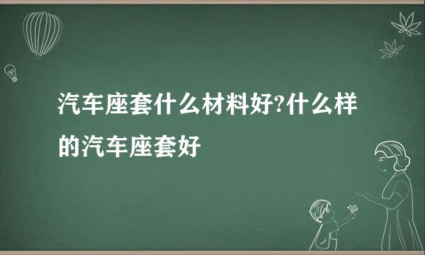 汽车座套什么材料好?什么样的汽车座套好