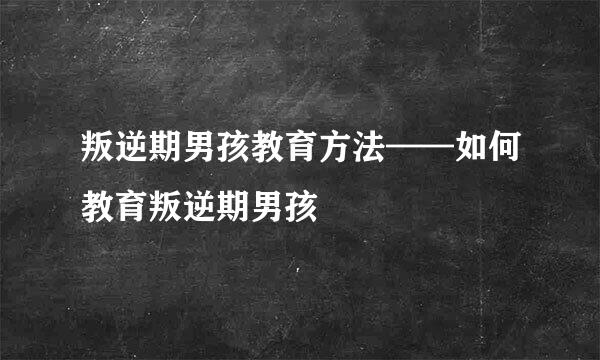 叛逆期男孩教育方法——如何教育叛逆期男孩