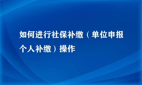 如何进行社保补缴（单位申报个人补缴）操作
