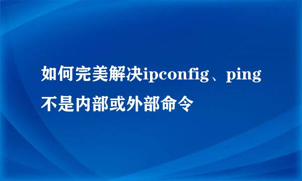 如何完美解决ipconfig、ping不是内部或外部命令