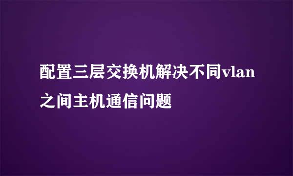 配置三层交换机解决不同vlan之间主机通信问题