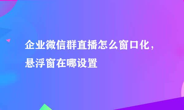 企业微信群直播怎么窗口化，悬浮窗在哪设置