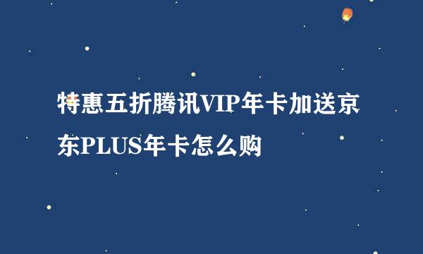 特惠五折腾讯VIP年卡加送京东PLUS年卡怎么购