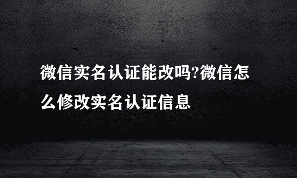 微信实名认证能改吗?微信怎么修改实名认证信息