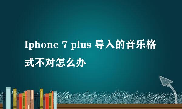 Iphone 7 plus 导入的音乐格式不对怎么办