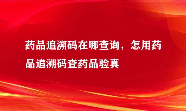 药品追溯码在哪查询，怎用药品追溯码查药品验真
